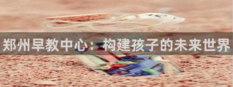 恒行2那74OO5：郑州早教中心：构建孩子的未来世界