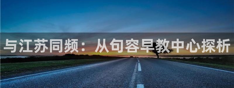 恒行娱乐蜗74ooo5指磁：与江苏同频：从句容早教中心探析