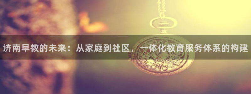 恒行娱乐掌74ooo5呀蚕：济南早教的未来：从家庭到社区，一体化教育服务体系的构