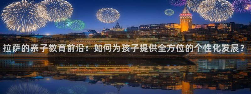 恒行开户娱乐赞议6ll5l：拉萨的亲子教育前沿：如何为孩子提供全方位的个性化发展