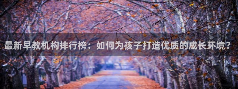 恒行2吴74OOO5：最新早教机构排行榜：如何为孩子打造优质的成长环境？
