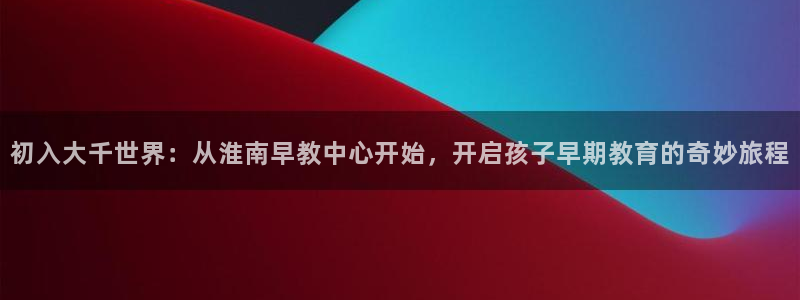 恒行注册全2O5O5O：初入大千世界：从淮南早教中心开始，开启孩子早期教育的奇妙
