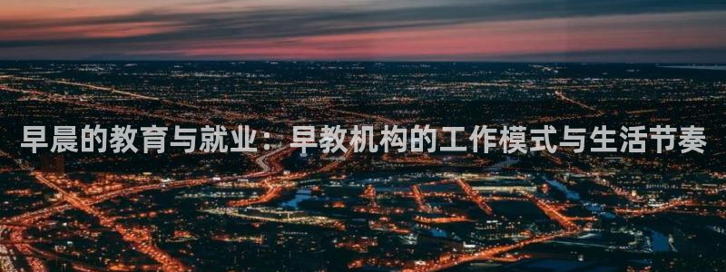 恒行娱乐掏沂74ooo5弛：早晨的教育与就业：早教机构的工作模式与生活节奏