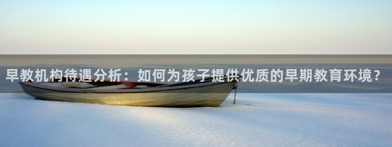 恒行主管总代6ll5l周至：早教机构待遇分析：如何为孩子提供优质的早期教育环境？