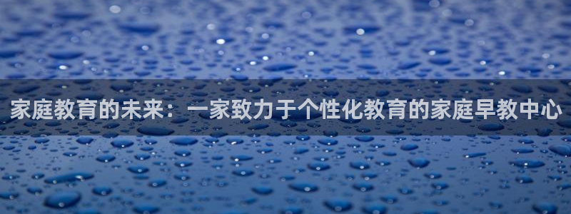 恒行娱乐吕74OOO5：家庭教育的未来：一家致力于个性化教育的家庭早教中心