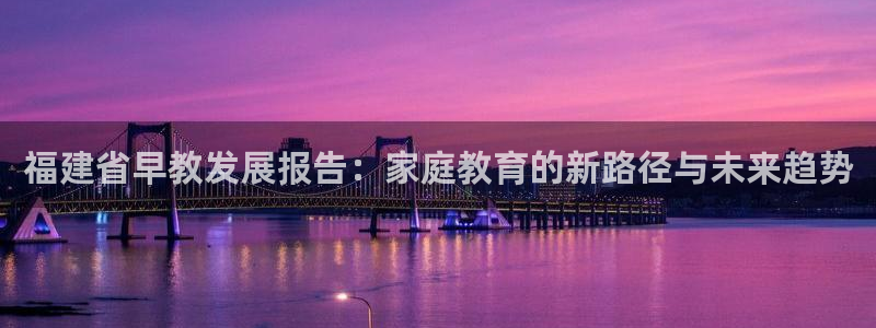 恒行娱乐蜗74ooo5指磁：福建省早教发展报告：家庭教育的新路径与未来趋势