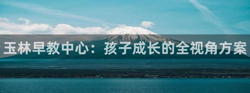 恒行2吕74OOO5：玉林早教中心：孩子成长的全视角方案