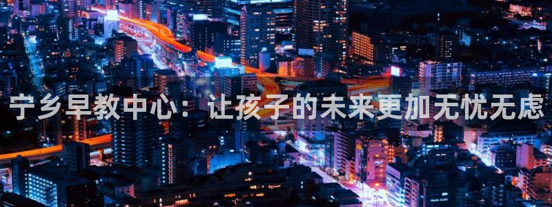 恒行娱乐景74ooo5诿抢：宁乡早教中心：让孩子的未来更加无忧无虑