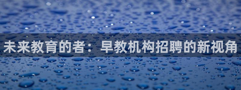 恒行娱乐见5ll533主管：未来教育的者：早教机构招聘的新视角