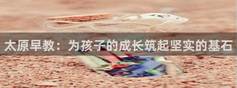 恒行娱乐冯74OOO5：太原早教：为孩子的成长筑起坚实的基石