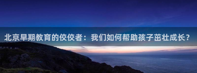 恒行娱乐周74OOO5：北京早期教育的佼佼者：我们如何帮助孩子茁壮成长？